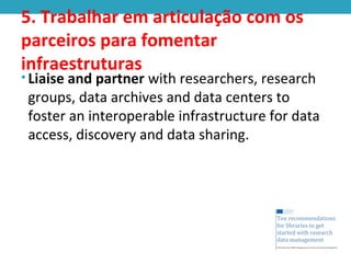 5. Trabalhar em articulação com os
parceiros para fomentar
infraestruturas
• Liaise and partner with researchers, research
groups, data archives and data centers to
foster an interoperable infrastructure for data
access, discovery and data sharing.
 