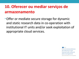 10. Oferecer ou mediar serviços de
armazenamento
• Offer or mediate secure storage for dynamic
and static research data in co-operation with
institutional IT units and/or seek exploitation of
appropriate cloud services.
 