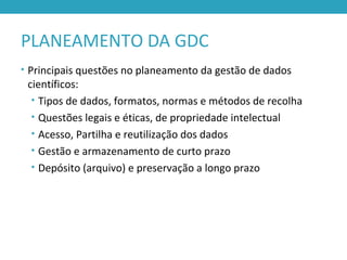 PLANEAMENTO DA GDC
• Principais questões no planeamento da gestão de dados
científicos:
• Tipos de dados, formatos, normas e métodos de recolha
• Questões legais e éticas, de propriedade intelectual
• Acesso, Partilha e reutilização dos dados
• Gestão e armazenamento de curto prazo
• Depósito (arquivo) e preservação a longo prazo
 