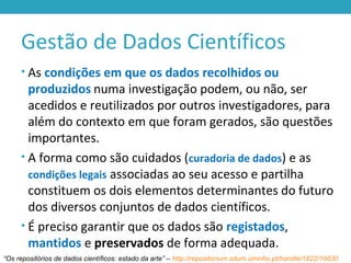 Gestão de Dados Científicos
• As condições em que os dados recolhidos ou
produzidos numa investigação podem, ou não, ser
acedidos e reutilizados por outros investigadores, para
além do contexto em que foram gerados, são questões
importantes.
• A forma como são cuidados (curadoria de dados) e as
condições legais associadas ao seu acesso e partilha
constituem os dois elementos determinantes do futuro
dos diversos conjuntos de dados científicos.
• É preciso garantir que os dados são registados,
mantidos e preservados de forma adequada.
“Os repositórios de dados científicos: estado da arte” – http://repositorium.sdum.uminho.pt/handle/1822/10830
 
