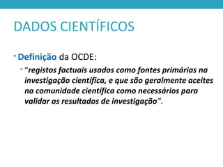 DADOS CIENTÍFICOS
• Definição da OCDE:
• “registos factuais usados como fontes primárias na
investigação científica, e que são geralmente aceites
na comunidade científica como necessários para
validar os resultados de investigação”.
 