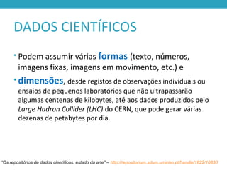 DADOS CIENTÍFICOS
• Podem assumir várias formas (texto, números,
imagens fixas, imagens em movimento, etc.) e
• dimensões, desde registos de observações individuais ou
ensaios de pequenos laboratórios que não ultrapassarão
algumas centenas de kilobytes, até aos dados produzidos pelo
Large Hadron Collider (LHC) do CERN, que pode gerar várias
dezenas de petabytes por dia.
“Os repositórios de dados científicos: estado da arte” – http://repositorium.sdum.uminho.pt/handle/1822/10830
 