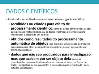 DADOS CIENTÍFICOS
• Produzidos ou utilizados no contexto de investigação científica:

• recolhidos ou criados para efeito de

processamento científico, como os dados atmosféricos usados
para previsão meteorológica, ou os dados recolhidos de sensores para
monitorizar o estado de um edifício.

• obtidos como resultados do processamento

automático de objetos (por exemplo, uma coleção de imagens
processada para obter os respetivos histogramas de cor, que constituem
assim novos dados).

• dados que não são produzidos para investigação

mas que acabam por ser objeto dela, como as
contribuições que os utilizadores de uma rede social fazem na forma de
textos, fotografias ou outros objetos e que acabam por ser utilizados para
estudos sociológicos.

 