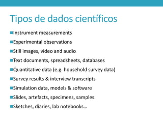 Tipos de dados científicos
Instrument measurements
Experimental observations
Still images, video and audio

Text documents, spreadsheets, databases
Quantitative data (e.g. household survey data)
Survey results & interview transcripts
Simulation data, models & software
Slides, artefacts, specimens, samples

Sketches, diaries, lab notebooks…

 