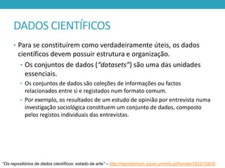 DADOS CIENTÍFICOS
• Para se constituírem como verdadeiramente úteis, os dados

científicos devem possuir estrutura e organização.
• Os conjuntos de dados (“datasets”) são uma das unidades
essenciais.
• Os conjuntos de dados são coleções de informações ou factos

relacionados entre si e registados num formato comum.
• Por exemplo, os resultados de um estudo de opinião por entrevista numa
investigação sociológica constituem um conjunto de dados, composto
pelos registos individuais das entrevistas.

“Os repositórios de dados científicos: estado da arte” – http://repositorium.sdum.uminho.pt/handle/1822/10830

 