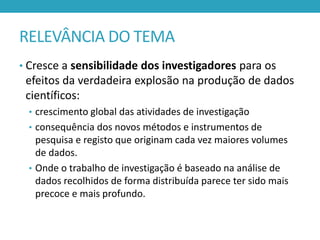 RELEVÂNCIA DO TEMA
• Cresce a sensibilidade dos investigadores para os

efeitos da verdadeira explosão na produção de dados
científicos:
• crescimento global das atividades de investigação
• consequência dos novos métodos e instrumentos de

pesquisa e registo que originam cada vez maiores volumes
de dados.
• Onde o trabalho de investigação é baseado na análise de
dados recolhidos de forma distribuída parece ter sido mais
precoce e mais profundo.

 