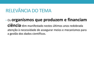 RELEVÂNCIA DO TEMA
organismos que produzem e financiam
ciência têm manifestado nestes últimos anos redobrada

• Os

atenção à necessidade de assegurar meios e mecanismos para
a gestão dos dados científicos.

 