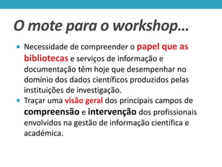 O mote para o workshop…
 Necessidade de compreender o papel que

as

bibliotecas e serviços de informação e
documentação têm hoje que desempenhar no
domínio dos dados científicos produzidos pelas
instituições de investigação.
 Traçar uma visão geral dos principais campos de
compreensão e intervenção dos profissionais
envolvidos na gestão de informação científica e
académica.

 