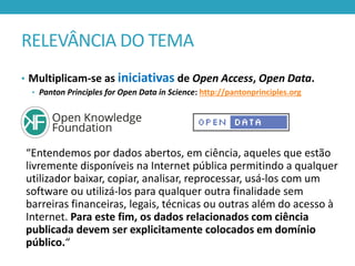 RELEVÂNCIA DO TEMA
• Multiplicam-se as iniciativas de Open Access, Open Data.
• Panton Principles for Open Data in Science: http://pantonprinciples.org

“Entendemos por dados abertos, em ciência, aqueles que estão
livremente disponíveis na Internet pública permitindo a qualquer
utilizador baixar, copiar, analisar, reprocessar, usá-los com um
software ou utilizá-los para qualquer outra finalidade sem
barreiras financeiras, legais, técnicas ou outras além do acesso à
Internet. Para este fim, os dados relacionados com ciência
publicada devem ser explicitamente colocados em domínio
público.“

 