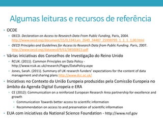 Algumas leituras e recursos de referência
• OCDE
• OECD. Declaration on Access to Research Data From Public Funding, Paris, 2004.

http://www.oecd.org/document/15/0,3343,en_2649_34487_25998799_1_1_1_1,00.html
• OECD Principles and Guidelines for Access to Research Data from Public Funding. Paris, 2007.
http://www.oecd.org/dataoecd/9/61/38500813.pdf

• Várias iniciativas dos Conselhos de Investigação do Reino Unido
• RCUK. (2011). Common Principles on Data Policy -

http://www.rcuk.ac.uk/research/Pages/DataPolicy.aspx
• Jones, Sarah. (2011). Summary of UK research funders’ expectations for the content of data
management and sharing plans http://www.dcc.ac.uk/

• Iniciativas no Contexto da União Europeia produzidas pela Comissão Europeia no

âmbito da Agenda Digital Europeia e ERA
• CE (2012): Communication on a reinforced European Research Area partnership for excellence and

growth
• Communication Towards better access to scientific information
• Recommendation on access to and preservation of scientific information

• EUA com iniciativas da National Science Foundation - http://www.nsf.gov

 