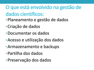 O que está envolvido na gestão de
dados científicos:
• Planeamento e gestão de dados
• Criação de dados

• Documentar os dados
• Acesso e utilização dos dados

• Armazenamento e backups
• Partilha dos dados

• Preservação dos dados

 