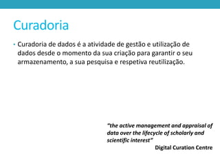 Curadoria
• Curadoria de dados é a atividade de gestão e utilização de

dados desde o momento da sua criação para garantir o seu
armazenamento, a sua pesquisa e respetiva reutilização.

“the active management and appraisal of
data over the lifecycle of scholarly and
scientific interest”
Digital Curation Centre

 