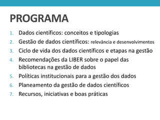 PROGRAMA
1. Dados científicos: conceitos e tipologias
2. Gestão de dados científicos: relevância e desenvolvimentos
3. Ciclo de vida dos dados científicos e etapas na gestão

4. Recomendações da LIBER sobre o papel das

bibliotecas na gestão de dados
5. Políticas institucionais para a gestão dos dados
6. Planeamento da gestão de dados científicos
7. Recursos, iniciativas e boas práticas

 