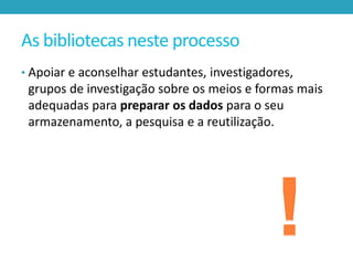 As bibliotecas neste processo
• Apoiar e aconselhar estudantes, investigadores,

grupos de investigação sobre os meios e formas mais
adequadas para preparar os dados para o seu
armazenamento, a pesquisa e a reutilização.

 