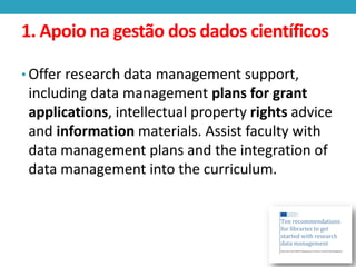 1. Apoio na gestão dos dados científicos
• Offer research data management support,

including data management plans for grant
applications, intellectual property rights advice
and information materials. Assist faculty with
data management plans and the integration of
data management into the curriculum.

 