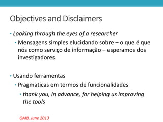 Objectives and Disclaimers
• Looking through the eyes of a researcher
• Mensagens simples elucidando sobre – o que é que

nós como serviço de informação – esperamos dos
investigadores.
• Usando ferramentas
• Pragmaticas em termos de funcionalidades

• thank you, in advance, for helping us improving

the tools
OAI8, June 2013

 