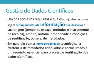 Gestão de Dados Científicos
• Um dos primeiros requisitos é que os conjuntos de dados

sejam acompanhados de

informação que descreva a

sua origem (tempo ou espaço, métodos e instrumentos
de recolha), âmbito, autoria, propriedade e condições
de reutilização, ou seja, de metadados.
• Em paralelo com a interoperabilidade tecnológica, a
existência de metadados adequados e normalizados é
um requisito essencial para o acesso e reutilização dos
dados científicos.

 