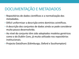 DOCUMENTAÇÃO E METADADOS
• Repositórios de dados científicos e a normalização dos
•
•
•

•

metadados.
Difícil uniformizar a descrição entre domínios ceintíficos.
A descrição dos conjuntos de dados ainda se pode considerar
muito pouco desenvolvida.
Ao nível do conjunto têm sido adoptados modelos genéricos
como o do Dublin Core, já muito utilizado nos repositórios
institucionais.
Projecto DataShare (Edimburgo, Oxford e Southampton)

 