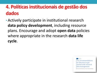 4. Políticas institucionais de gestão dos
dados
• Actively participate in institutional research

data policy development, including resource
plans. Encourage and adopt open data policies
where appropriate in the research data life
cycle.

 