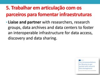 5. Trabalhar em articulação com os
parceiros para fomentar infraestruturas
• Liaise and partner with researchers, research

groups, data archives and data centers to foster
an interoperable infrastructure for data access,
discovery and data sharing.

 