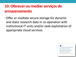 10. Oferecer ou mediar serviços de
armazenamento
• Offer or mediate secure storage for dynamic

and static research data in co-operation with
institutional IT units and/or seek exploitation of
appropriate cloud services.

 