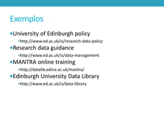 Exemplos
University of Edinburgh policy
http://www.ed.ac.uk/is/research-data-policy

Research data guidance
http://www.ed.ac.uk/is/data-management

MANTRA online training
http://datalib.edina.ac.uk/mantra/

Edinburgh University Data Library
http://www.ed.ac.uk/is/data-library

 
