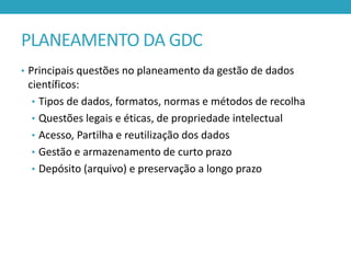 PLANEAMENTO DA GDC
• Principais questões no planeamento da gestão de dados

científicos:
• Tipos de dados, formatos, normas e métodos de recolha
• Questões legais e éticas, de propriedade intelectual
• Acesso, Partilha e reutilização dos dados
• Gestão e armazenamento de curto prazo
• Depósito (arquivo) e preservação a longo prazo

 