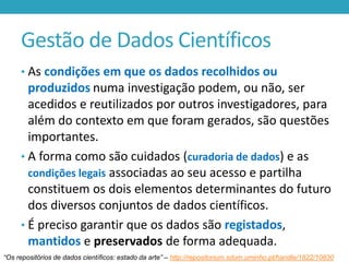 Gestão de Dados Científicos
• As condições em que os dados recolhidos ou

produzidos numa investigação podem, ou não, ser
acedidos e reutilizados por outros investigadores, para
além do contexto em que foram gerados, são questões
importantes.
• A forma como são cuidados (curadoria de dados) e as
condições legais associadas ao seu acesso e partilha
constituem os dois elementos determinantes do futuro
dos diversos conjuntos de dados científicos.
• É preciso garantir que os dados são registados,
mantidos e preservados de forma adequada.
“Os repositórios de dados científicos: estado da arte” – http://repositorium.sdum.uminho.pt/handle/1822/10830

 