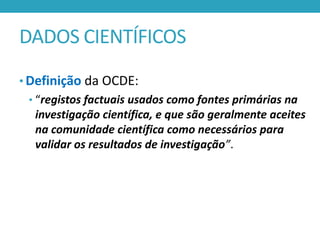 DADOS CIENTÍFICOS
• Definição da OCDE:
• “registos factuais usados como fontes primárias na

investigação científica, e que são geralmente aceites
na comunidade científica como necessários para
validar os resultados de investigação”.

 