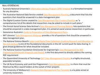 Mais rEFERÊNCIAS
• Australia National University's Information Literacy Program DPM Template is a formatted template
for any discipline.
• The Australian National Data Service created Data Management Planning, a document that lists the
questions that should be answered in a data management plan.
• The Digital Curation Centre created its Data Management Plan Content Checklist as "a
comprehensive list of the details that researchers may be asked to include in such plans.”
• The Finnish Social Science Data Archive's Data Management Planning Website lists questions that
should be answered in a data management plan. It is aimed at social science researchers in particular.
• Geoscience Australia's Guide to Preparation of Data Management Plans.
• MIT Libraries' Data Management Webpage provides a list of questions that should be answered in
data management plan.
• The National Science Board's Long-Lived Digital Data Collections Enabling Research and Education in
the 21st Century is one of the foundational documents in the US' current push for data sharing. It
gives broad guidelines for what should be included.
• The National Science Foundation Directorate for Engineering's Data Management for NSF
Engineering Directorate Proposals and Awards is the first document to directly address the coming
NSF requirement
• The Queensland University of Technology QUT Data Management Checklist is a highly structured,
populable template.
• The UK Rural Economy and Land Use Programme's Data Management Plan is a form that must be
filled out by RELU award holders at the outset of their projects.
• The University of Melbourne's Research Data Management Plan Template is a te,plate aimed at
university researchers.

 