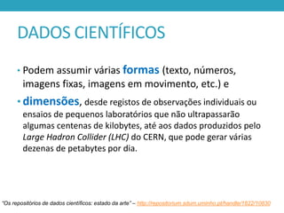 DADOS CIENTÍFICOS
• Podem assumir várias formas (texto, números,

imagens fixas, imagens em movimento, etc.) e
• dimensões, desde registos de observações individuais ou
ensaios de pequenos laboratórios que não ultrapassarão
algumas centenas de kilobytes, até aos dados produzidos pelo
Large Hadron Collider (LHC) do CERN, que pode gerar várias
dezenas de petabytes por dia.

“Os repositórios de dados científicos: estado da arte” – http://repositorium.sdum.uminho.pt/handle/1822/10830

 