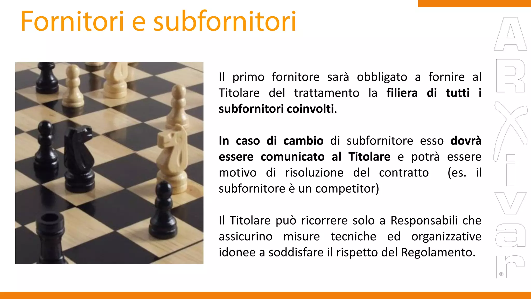 Il primo fornitore sarà obbligato a fornire al
Titolare del trattamento la filiera di tutti i
subfornitori coinvolti.
In caso di cambio di subfornitore esso dovrà
essere comunicato al Titolare e potrà essere
motivo di risoluzione del contratto (es. il
subfornitore è un competitor)
Il Titolare può ricorrere solo a Responsabili che
assicurino misure tecniche ed organizzative
idonee a soddisfare il rispetto del Regolamento.
 