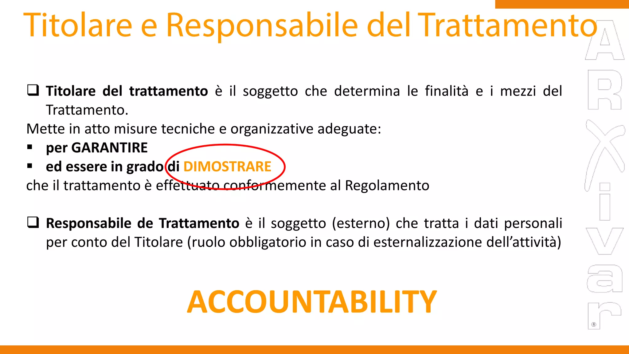  Titolare del trattamento è il soggetto che determina le finalità e i mezzi del
Trattamento.
Mette in atto misure tecniche e organizzative adeguate:
 per GARANTIRE
 ed essere in grado di DIMOSTRARE
che il trattamento è effettuato conformemente al Regolamento
 Responsabile de Trattamento è il soggetto (esterno) che tratta i dati personali
per conto del Titolare (ruolo obbligatorio in caso di esternalizzazione dell’attività)
ACCOUNTABILITY
 