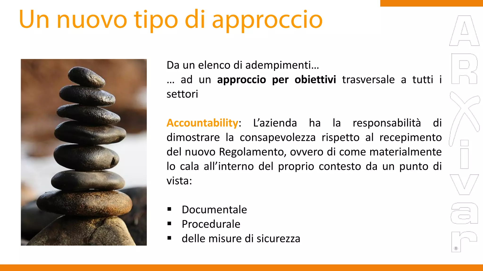 Da un elenco di adempimenti…
… ad un approccio per obiettivi trasversale a tutti i
settori
Accountability: L’azienda ha la responsabilità di
dimostrare la consapevolezza rispetto al recepimento
del nuovo Regolamento, ovvero di come materialmente
lo cala all’interno del proprio contesto da un punto di
vista:
 Documentale
 Procedurale
 delle misure di sicurezza
 