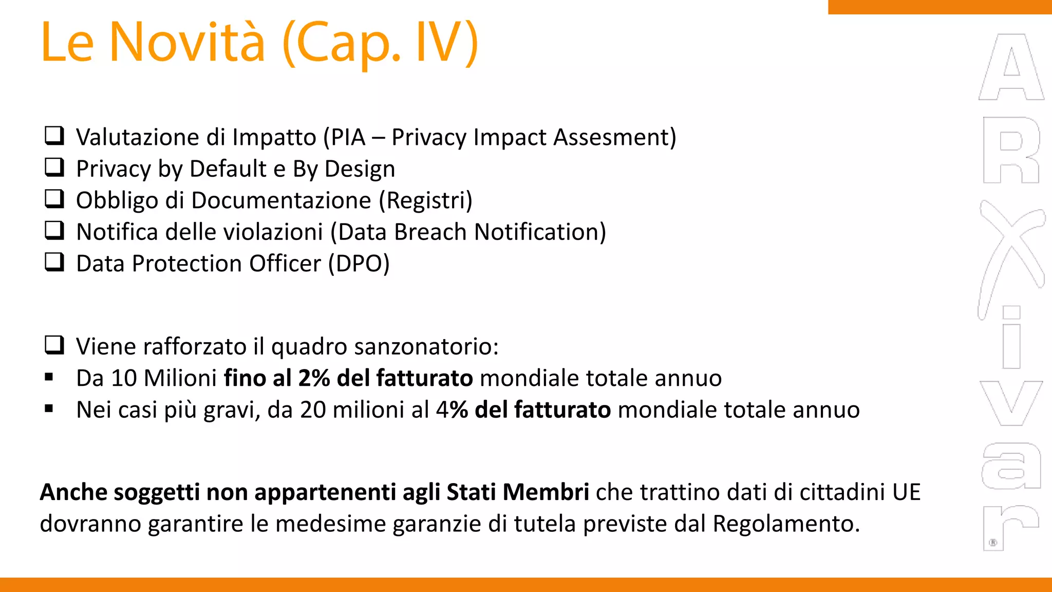  Valutazione di Impatto (PIA – Privacy Impact Assesment)
 Privacy by Default e By Design
 Obbligo di Documentazione (Registri)
 Notifica delle violazioni (Data Breach Notification)
 Data Protection Officer (DPO)
 Viene rafforzato il quadro sanzonatorio:
 Da 10 Milioni fino al 2% del fatturato mondiale totale annuo
 Nei casi più gravi, da 20 milioni al 4% del fatturato mondiale totale annuo
Anche soggetti non appartenenti agli Stati Membri che trattino dati di cittadini UE
dovranno garantire le medesime garanzie di tutela previste dal Regolamento.
 