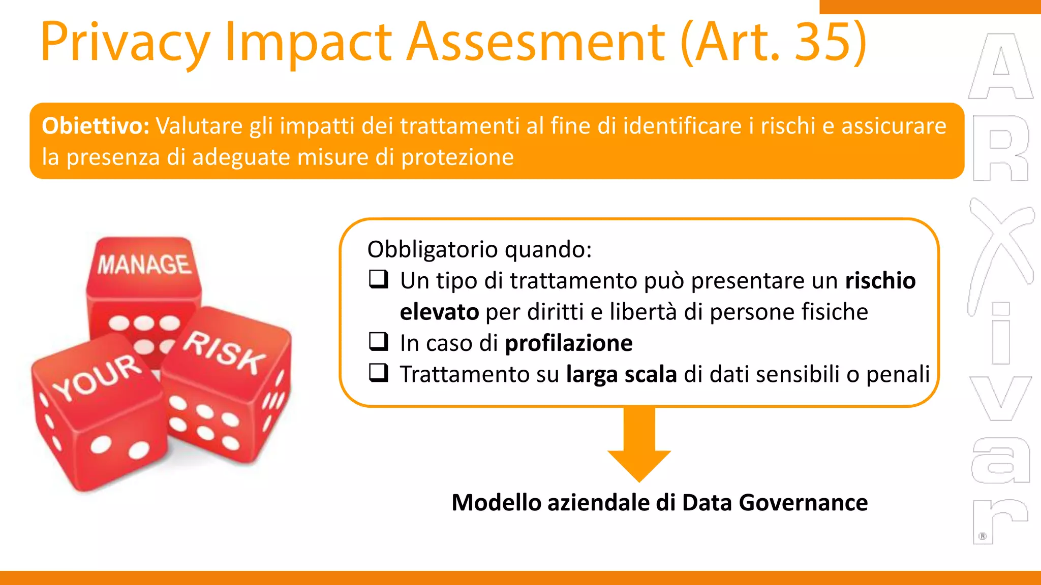 Obiettivo: Valutare gli impatti dei trattamenti al fine di identificare i rischi e assicurare
la presenza di adeguate misure di protezione
Obbligatorio quando:
 Un tipo di trattamento può presentare un rischio
elevato per diritti e libertà di persone fisiche
 In caso di profilazione
 Trattamento su larga scala di dati sensibili o penali
Modello aziendale di Data Governance
 