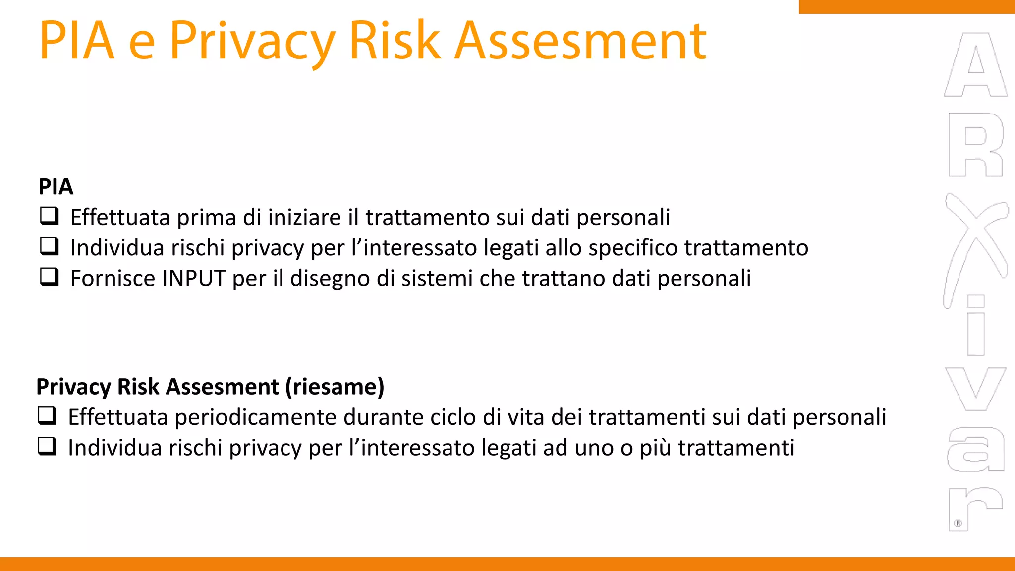 PIA
 Effettuata prima di iniziare il trattamento sui dati personali
 Individua rischi privacy per l’interessato legati allo specifico trattamento
 Fornisce INPUT per il disegno di sistemi che trattano dati personali
Privacy Risk Assesment (riesame)
 Effettuata periodicamente durante ciclo di vita dei trattamenti sui dati personali
 Individua rischi privacy per l’interessato legati ad uno o più trattamenti
 