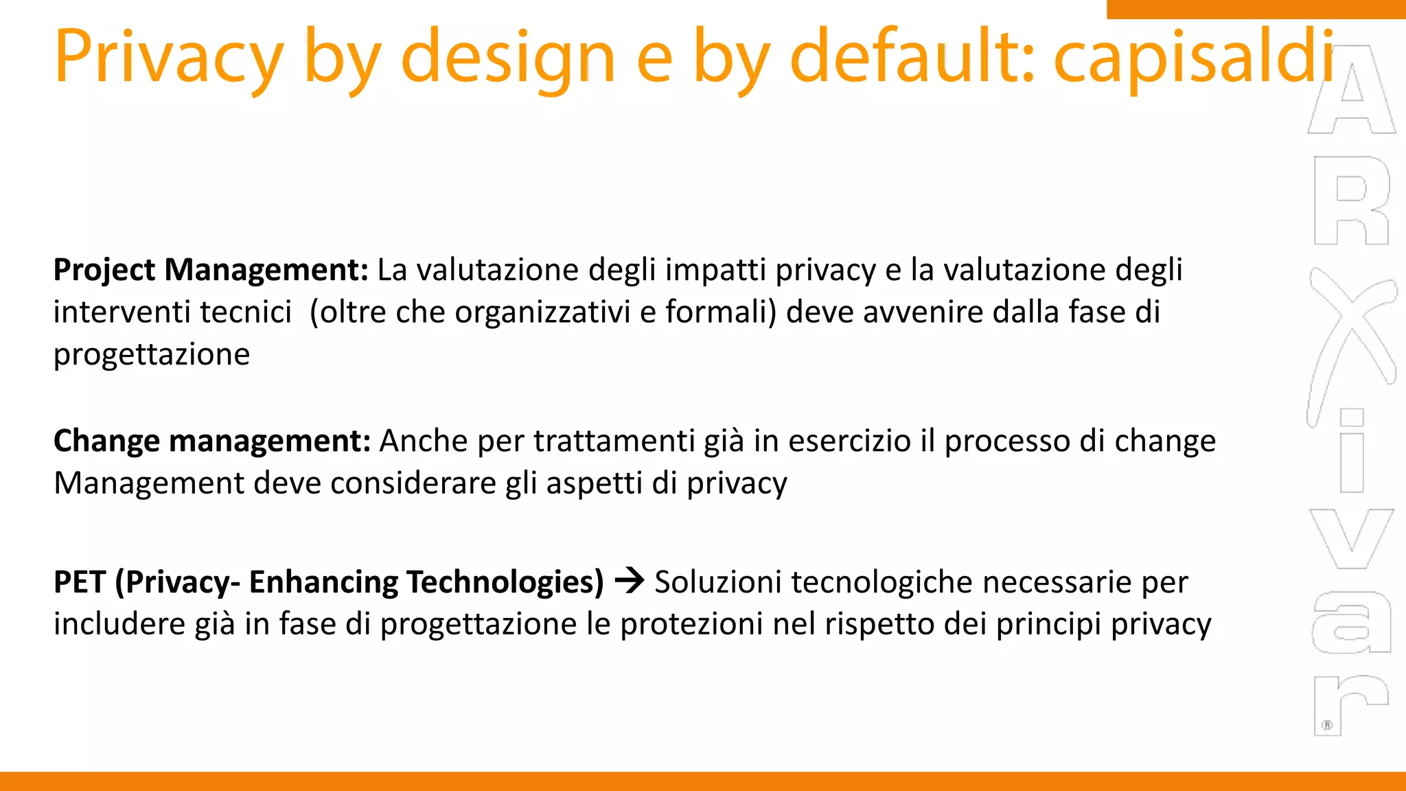Project Management: La valutazione degli impatti privacy e la valutazione degli
interventi tecnici (oltre che organizzativi e formali) deve avvenire dalla fase di
progettazione
Change management: Anche per trattamenti già in esercizio il processo di change
Management deve considerare gli aspetti di privacy
PET (Privacy- Enhancing Technologies)  Soluzioni tecnologiche necessarie per
includere già in fase di progettazione le protezioni nel rispetto dei principi privacy
 