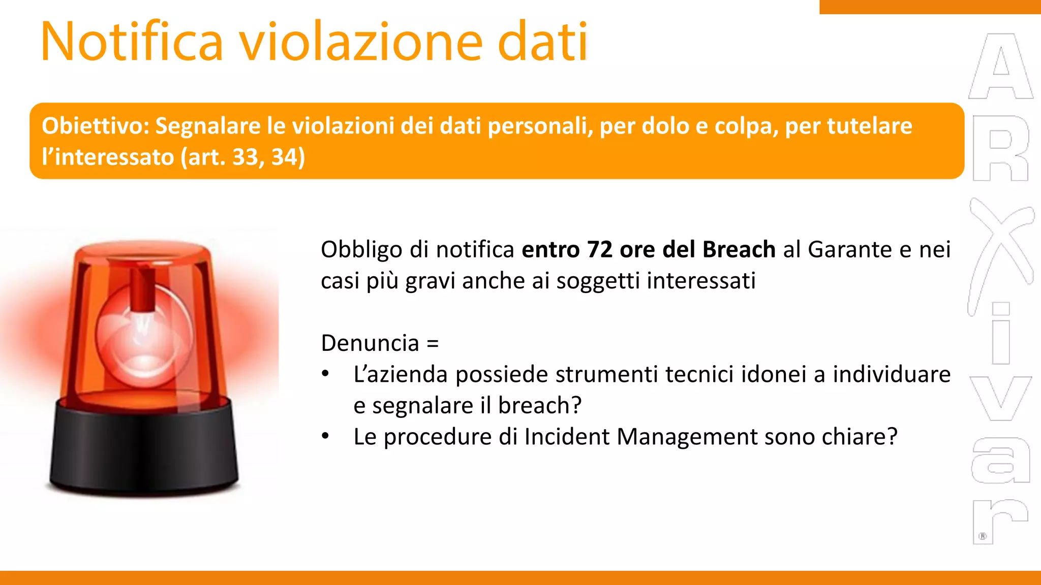 Obbligo di notifica entro 72 ore del Breach al Garante e nei
casi più gravi anche ai soggetti interessati
Denuncia =
• L’azienda possiede strumenti tecnici idonei a individuare
e segnalare il breach?
• Le procedure di Incident Management sono chiare?
Obiettivo: Segnalare le violazioni dei dati personali, per dolo e colpa, per tutelare
l’interessato (art. 33, 34)
 