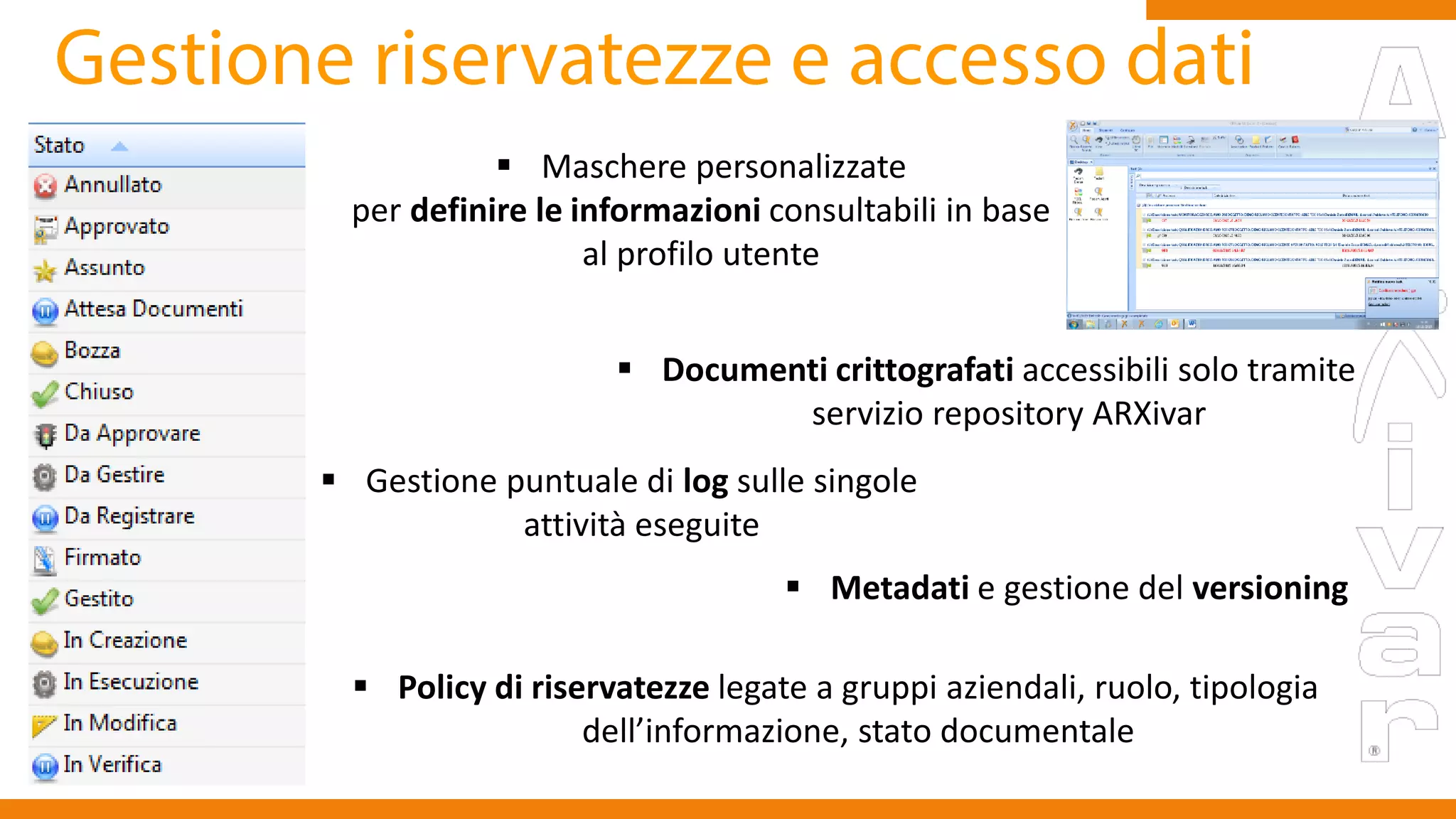  Maschere personalizzate
per definire le informazioni consultabili in base
al profilo utente
 Documenti crittografati accessibili solo tramite
servizio repository ARXivar
 Gestione puntuale di log sulle singole
attività eseguite
 Policy di riservatezze legate a gruppi aziendali, ruolo, tipologia
dell’informazione, stato documentale
 Metadati e gestione del versioning
 