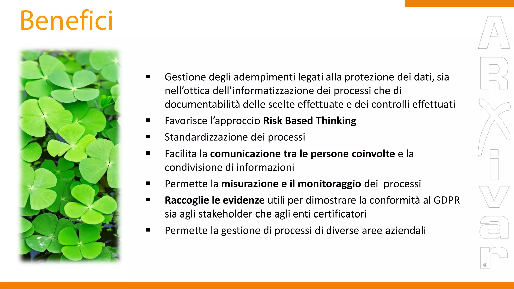  Gestione degli adempimenti legati alla protezione dei dati, sia
nell’ottica dell’informatizzazione dei processi che di
documentabilità delle scelte effettuate e dei controlli effettuati
 Favorisce l’approccio Risk Based Thinking
 Standardizzazione dei processi
 Facilita la comunicazione tra le persone coinvolte e la
condivisione di informazioni
 Permette la misurazione e il monitoraggio dei processi
 Raccoglie le evidenze utili per dimostrare la conformità al GDPR
sia agli stakeholder che agli enti certificatori
 Permette la gestione di processi di diverse aree aziendali
www.taleaconsulting.it
 