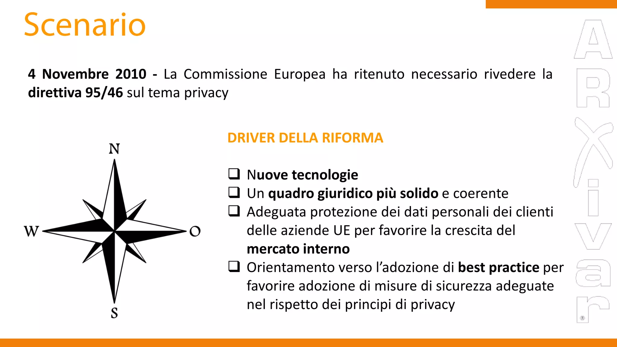 4 Novembre 2010 - La Commissione Europea ha ritenuto necessario rivedere la
direttiva 95/46 sul tema privacy
DRIVER DELLA RIFORMA
 Nuove tecnologie
 Un quadro giuridico più solido e coerente
 Adeguata protezione dei dati personali dei clienti
delle aziende UE per favorire la crescita del
mercato interno
 Orientamento verso l’adozione di best practice per
favorire adozione di misure di sicurezza adeguate
nel rispetto dei principi di privacy
 