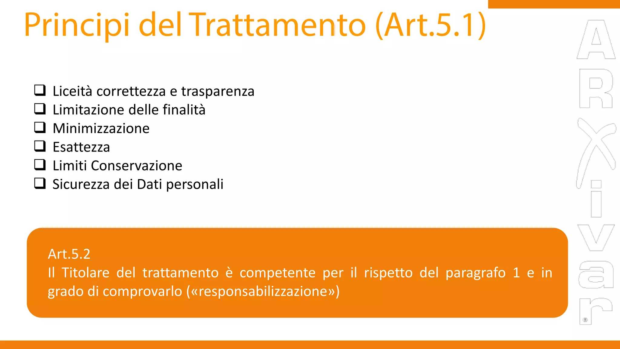  Liceità correttezza e trasparenza
 Limitazione delle finalità
 Minimizzazione
 Esattezza
 Limiti Conservazione
 Sicurezza dei Dati personali
Art.5.2
Il Titolare del trattamento è competente per il rispetto del paragrafo 1 e in
grado di comprovarlo («responsabilizzazione»)
 