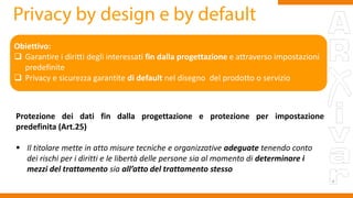 Obiettivo:
 Garantire i diritti degli interessati fin dalla progettazione e attraverso impostazioni
predefinite
 Privacy e sicurezza garantite di default nel disegno del prodotto o servizio
Protezione dei dati fin dalla progettazione e protezione per impostazione
predefinita (Art.25)
 Il titolare mette in atto misure tecniche e organizzative adeguate tenendo conto
dei rischi per i diritti e le libertà delle persone sia al momento di determinare i
mezzi del trattamento sia all’atto del trattamento stesso
 