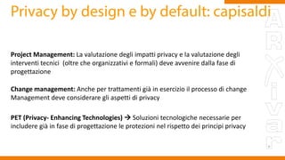 Project Management: La valutazione degli impatti privacy e la valutazione degli
interventi tecnici (oltre che organizzativi e formali) deve avvenire dalla fase di
progettazione
Change management: Anche per trattamenti già in esercizio il processo di change
Management deve considerare gli aspetti di privacy
PET (Privacy- Enhancing Technologies)  Soluzioni tecnologiche necessarie per
includere già in fase di progettazione le protezioni nel rispetto dei principi privacy
 