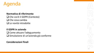 Normativa di riferimento
 Che cos’è il GDPR (Contesto)
 Che cosa cambia
 Le novità introdotte
Il GDPR in azienda
 Come attuare l’adeguamento
 Simulazione di un’azienda già conforme
Considerazioni finali
 