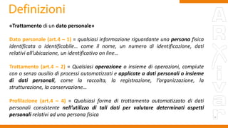 «Trattamento di un dato personale»
Dato personale (art.4 – 1) = qualsiasi informazione riguardante una persona fisica
identificata o identificabile… come il nome, un numero di identificazione, dati
relativi all’ubicazione, un identificativo on line…
Trattamento (art.4 – 2) = Qualsiasi operazione o insieme di operazioni, compiute
con o senza ausilio di processi automatizzati e applicate a dati personali o insieme
di dati personali, come la raccolta, la registrazione, l’organizzazione, la
strutturazione, la conservazione…
Profilazione (art.4 – 4) = Qualsiasi forma di trattamento automatizzato di dati
personali consistente nell’utilizzo di tali dati per valutare determinati aspetti
personali relativi ad una persona fisica
 