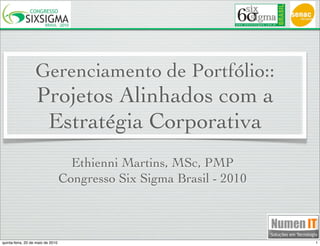 Gerenciamento de Portfólio::
                   Projetos Alinhados com a
                    Estratégia Corporativa
                                     Ethienni Martins, MSc, PMP
                                   Congresso Six Sigma Brasil - 2010



quinta-feira, 20 de maio de 2010                                       1
 