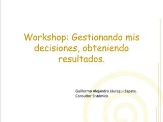 Workshop: Gestionando mis decisiones, obteniendo resultados. 
Guillermo Alejandro Jáuregui Zapata. 
Consultor Sistémico  