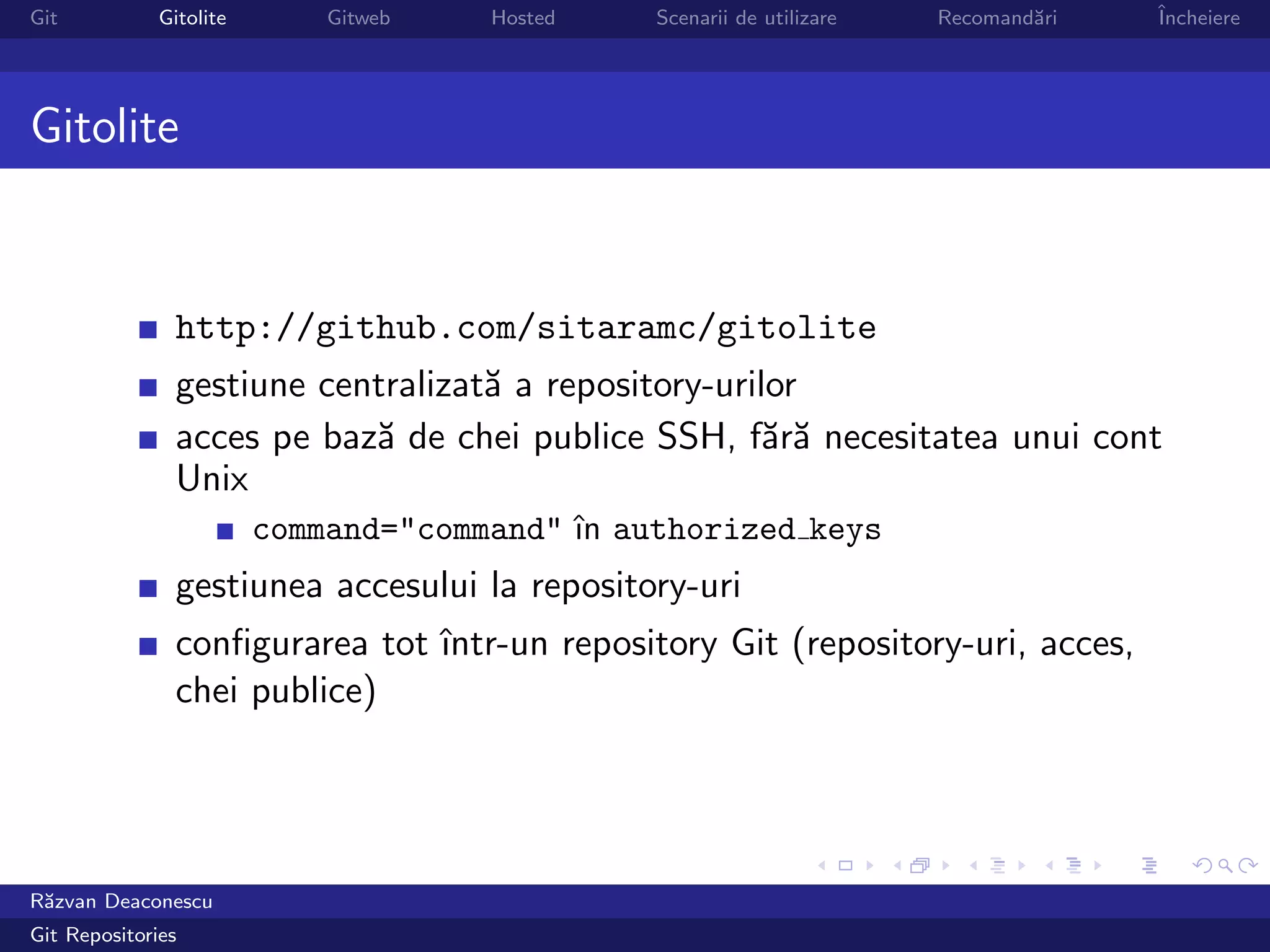 Git           Gitolite       Gitweb   Hosted   Scenarii de utilizare   Recomand˘ri
                                                                               a     ˆ
                                                                                     Incheiere




Gitolite


                http://github.com/sitaramc/gitolite
                gestiune centralizat˘ a repository-urilor
                                    a
                acces pe baz˘ de chei publice SSH, f˘r˘ necesitatea unui cont
                            a                          aa
                Unix
                         command="command" ˆ authorized keys
                                           ın
                gestiunea accesului la repository-uri
                conﬁgurarea tot ˆ
                                ıntr-un repository Git (repository-uri, acces,
                chei publice)




R˘zvan Deaconescu
 a
Git Repositories
 